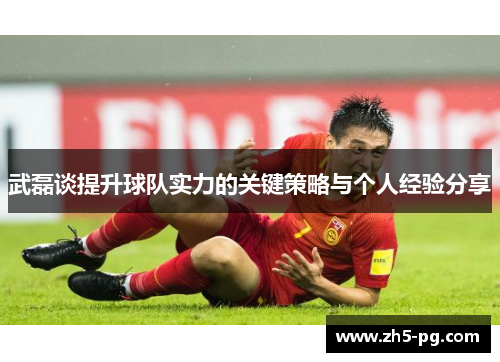武磊谈提升球队实力的关键策略与个人经验分享