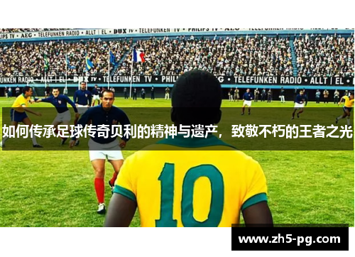 如何传承足球传奇贝利的精神与遗产，致敬不朽的王者之光