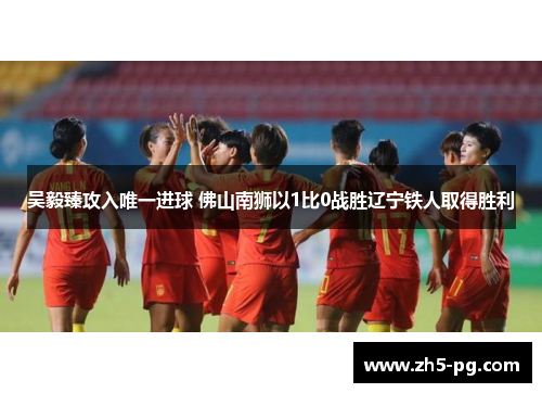 吴毅臻攻入唯一进球 佛山南狮以1比0战胜辽宁铁人取得胜利