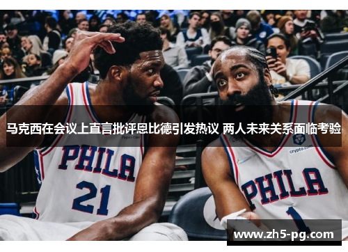 马克西在会议上直言批评恩比德引发热议 两人未来关系面临考验