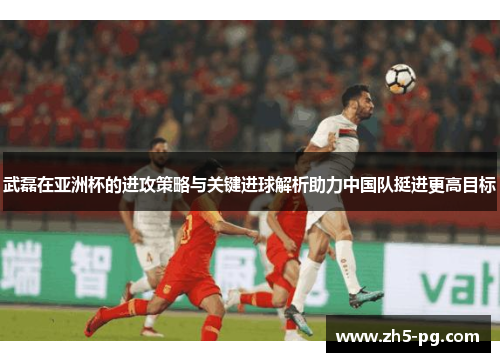武磊在亚洲杯的进攻策略与关键进球解析助力中国队挺进更高目标