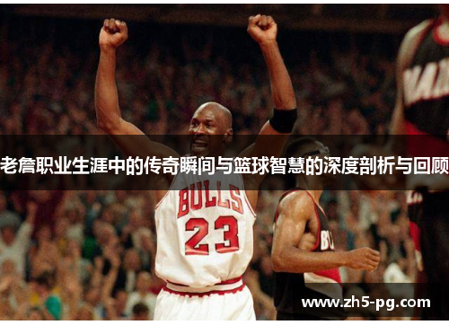 老詹职业生涯中的传奇瞬间与篮球智慧的深度剖析与回顾