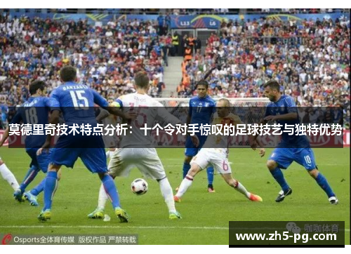 莫德里奇技术特点分析：十个令对手惊叹的足球技艺与独特优势