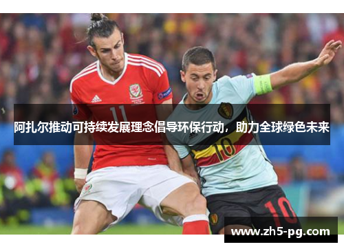 阿扎尔推动可持续发展理念倡导环保行动，助力全球绿色未来