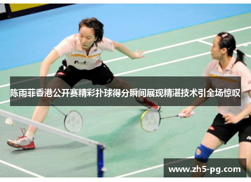 陈雨菲香港公开赛精彩扑球得分瞬间展现精湛技术引全场惊叹